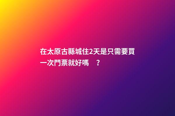 在太原古縣城住2天是只需要買一次門票就好嗎？